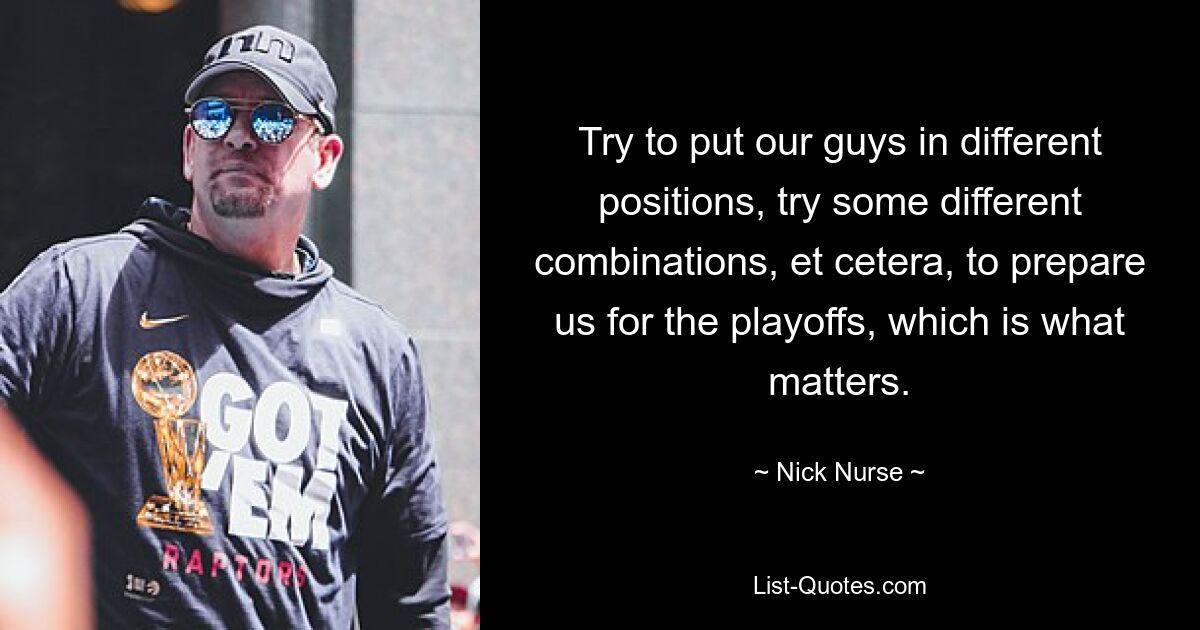 Try to put our guys in different positions, try some different combinations, et cetera, to prepare us for the playoffs, which is what matters. — © Nick Nurse