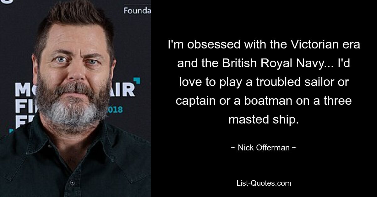 Ich bin besessen von der viktorianischen Ära und der britischen Royal Navy ... Ich würde gerne einen unruhigen Seemann oder Kapitän oder einen Bootsmann auf einem Dreimastschiff spielen. — © Nick Offerman