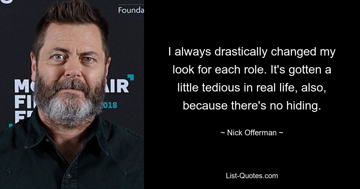 I always drastically changed my look for each role. It's gotten a little tedious in real life, also, because there's no hiding. — © Nick Offerman