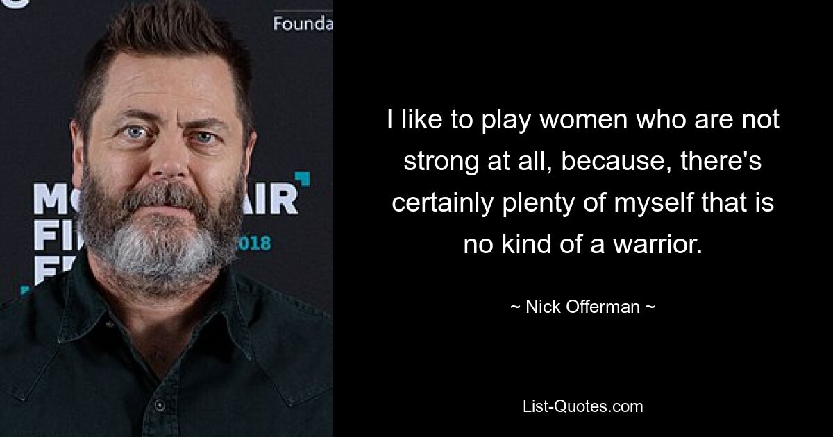 I like to play women who are not strong at all, because, there's certainly plenty of myself that is no kind of a warrior. — © Nick Offerman