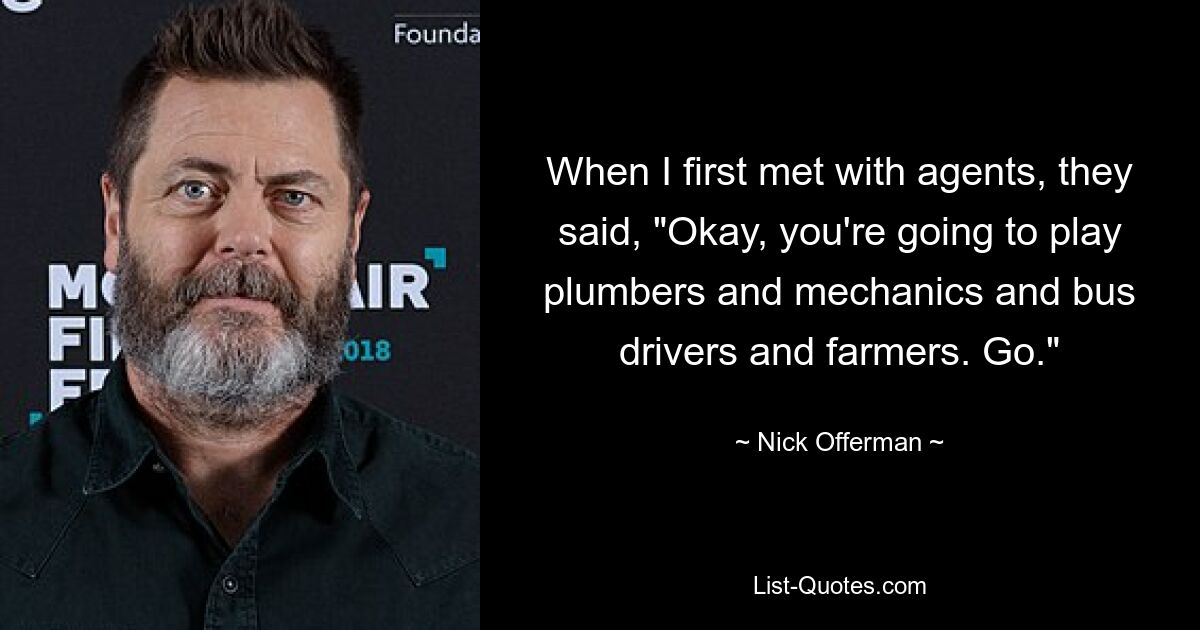 When I first met with agents, they said, "Okay, you're going to play plumbers and mechanics and bus drivers and farmers. Go." — © Nick Offerman