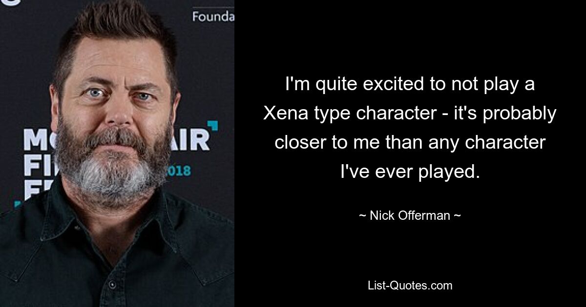 I'm quite excited to not play a Xena type character - it's probably closer to me than any character I've ever played. — © Nick Offerman