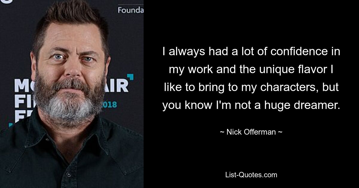 I always had a lot of confidence in my work and the unique flavor I like to bring to my characters, but you know I'm not a huge dreamer. — © Nick Offerman