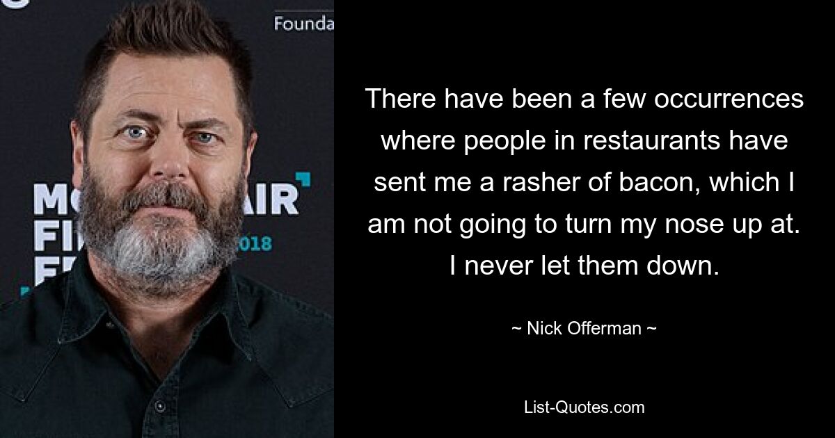 There have been a few occurrences where people in restaurants have sent me a rasher of bacon, which I am not going to turn my nose up at. I never let them down. — © Nick Offerman