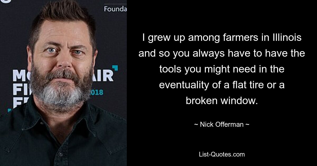 I grew up among farmers in Illinois and so you always have to have the tools you might need in the eventuality of a flat tire or a broken window. — © Nick Offerman