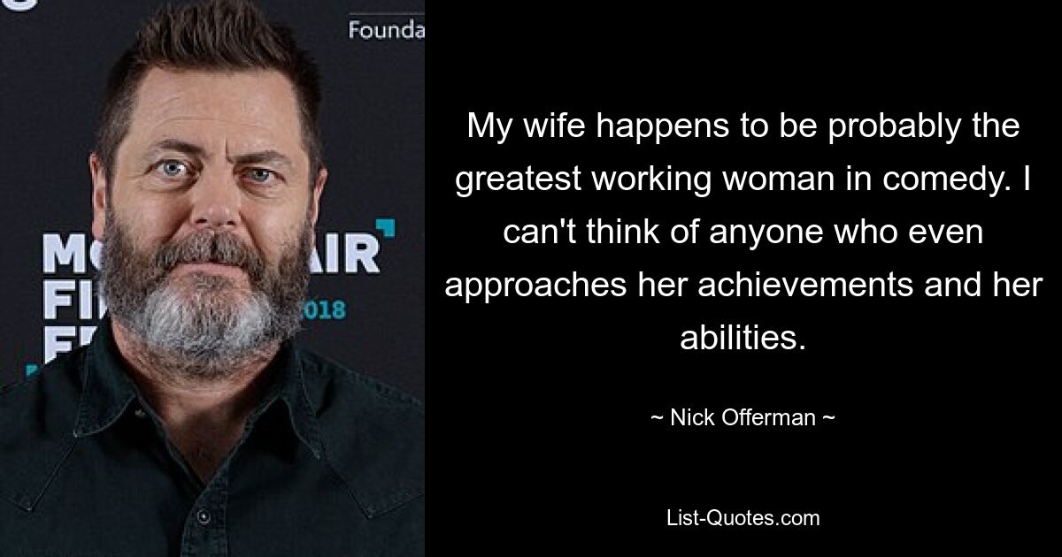 My wife happens to be probably the greatest working woman in comedy. I can't think of anyone who even approaches her achievements and her abilities. — © Nick Offerman