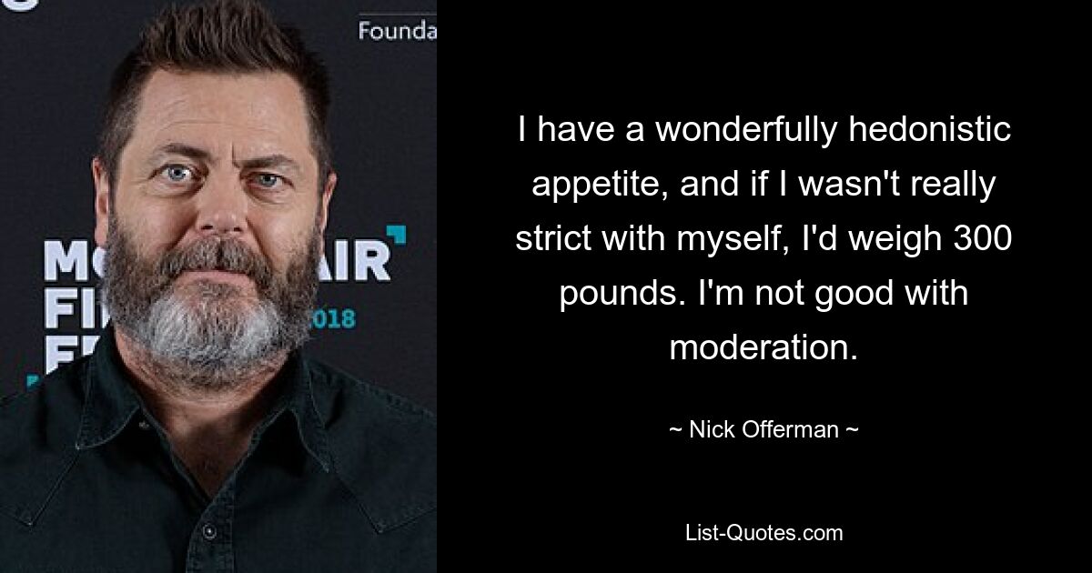 I have a wonderfully hedonistic appetite, and if I wasn't really strict with myself, I'd weigh 300 pounds. I'm not good with moderation. — © Nick Offerman