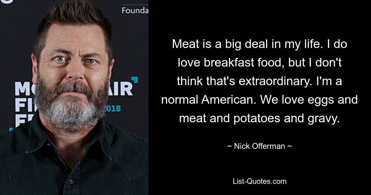 Meat is a big deal in my life. I do love breakfast food, but I don't think that's extraordinary. I'm a normal American. We love eggs and meat and potatoes and gravy. — © Nick Offerman