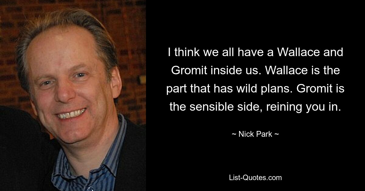 I think we all have a Wallace and Gromit inside us. Wallace is the part that has wild plans. Gromit is the sensible side, reining you in. — © Nick Park