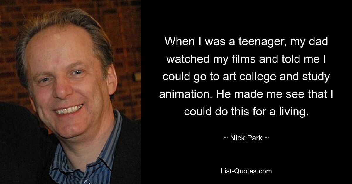 When I was a teenager, my dad watched my films and told me I could go to art college and study animation. He made me see that I could do this for a living. — © Nick Park