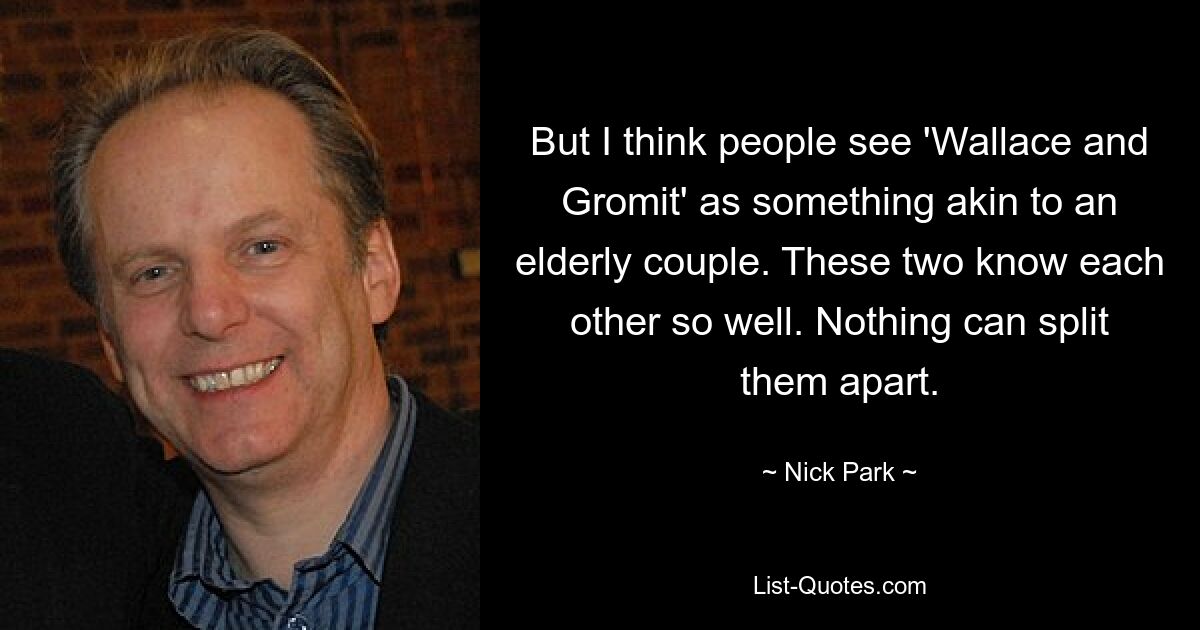 But I think people see 'Wallace and Gromit' as something akin to an elderly couple. These two know each other so well. Nothing can split them apart. — © Nick Park