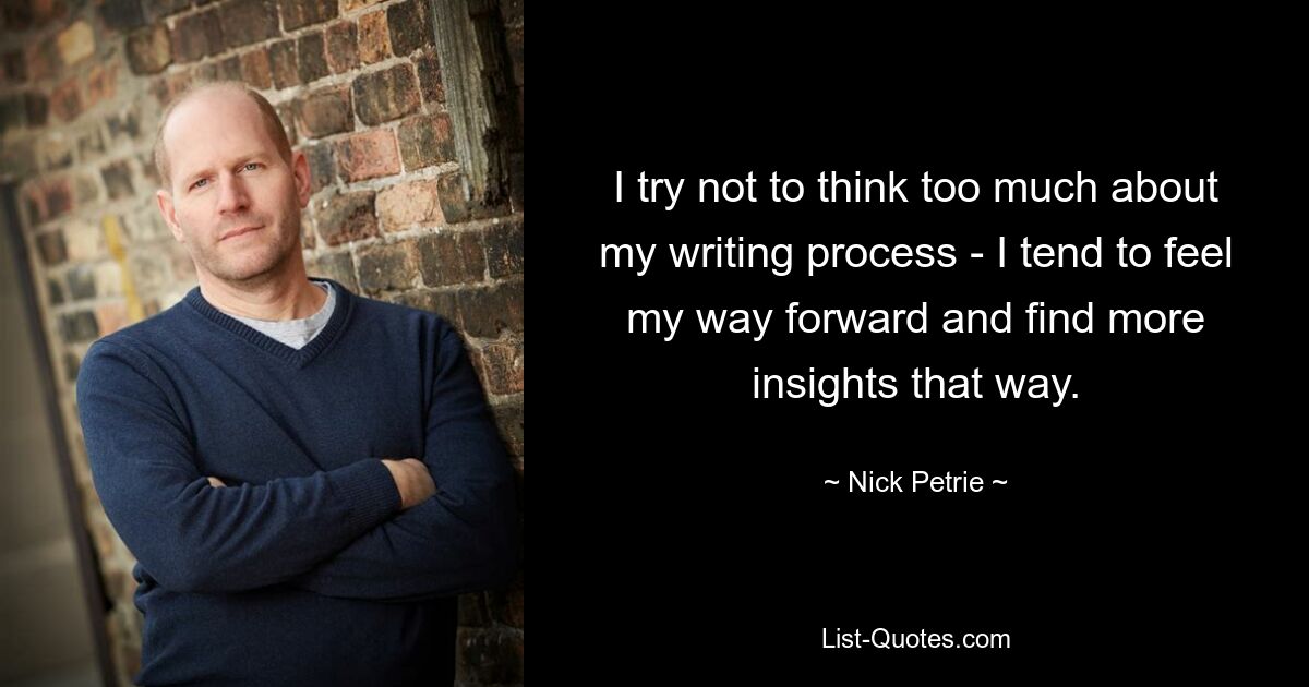 I try not to think too much about my writing process - I tend to feel my way forward and find more insights that way. — © Nick Petrie