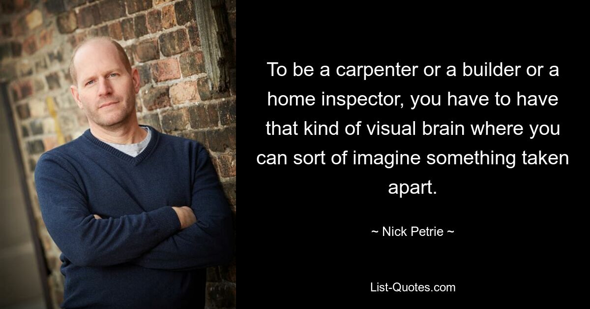 To be a carpenter or a builder or a home inspector, you have to have that kind of visual brain where you can sort of imagine something taken apart. — © Nick Petrie