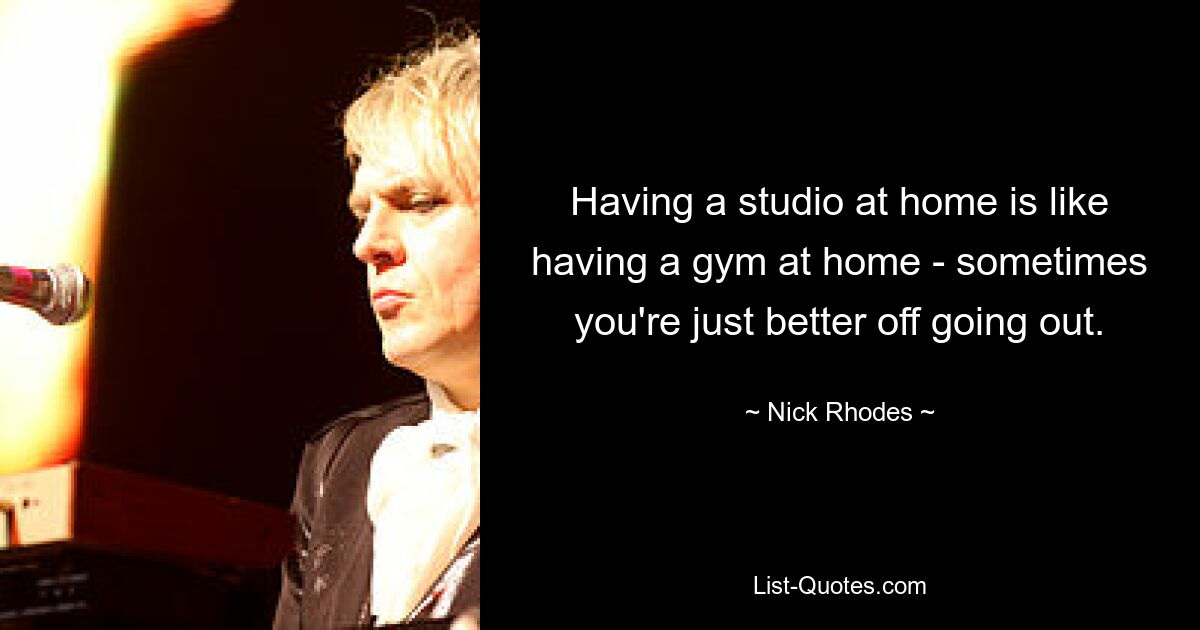 Having a studio at home is like having a gym at home - sometimes you're just better off going out. — © Nick Rhodes