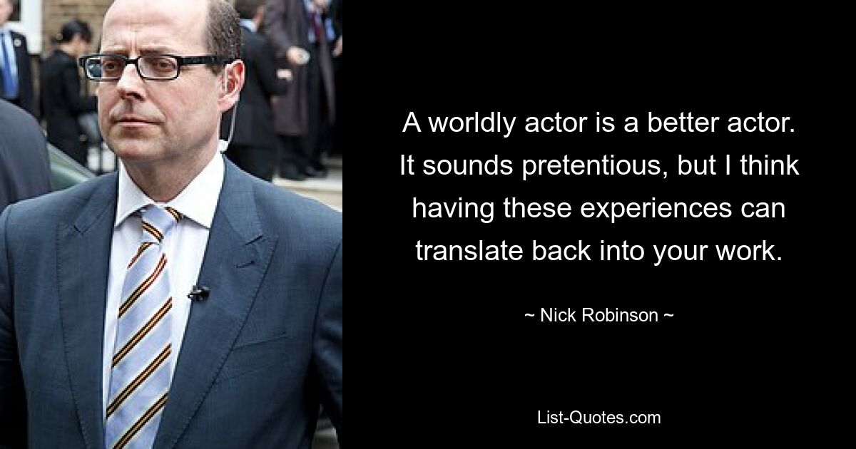 A worldly actor is a better actor. It sounds pretentious, but I think having these experiences can translate back into your work. — © Nick Robinson