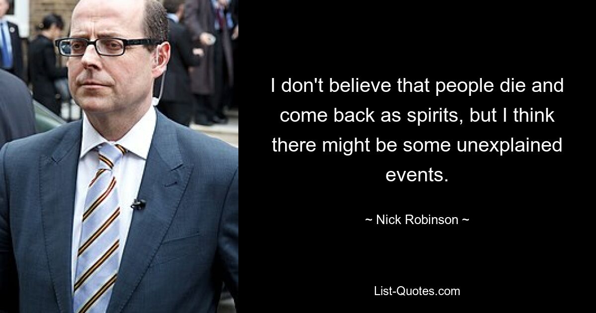 I don't believe that people die and come back as spirits, but I think there might be some unexplained events. — © Nick Robinson