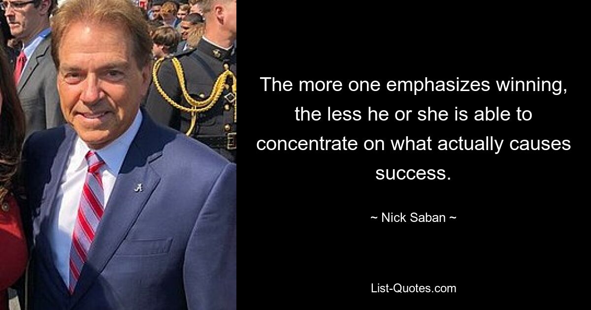 The more one emphasizes winning, the less he or she is able to concentrate on what actually causes success. — © Nick Saban