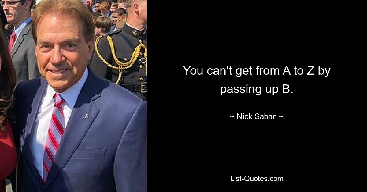 You can't get from A to Z by passing up B. — © Nick Saban