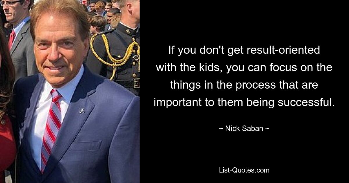 If you don't get result-oriented with the kids, you can focus on the things in the process that are important to them being successful. — © Nick Saban