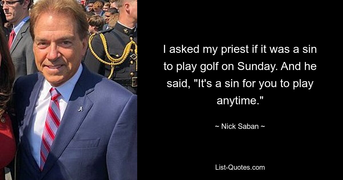 I asked my priest if it was a sin to play golf on Sunday. And he said, "It's a sin for you to play anytime." — © Nick Saban