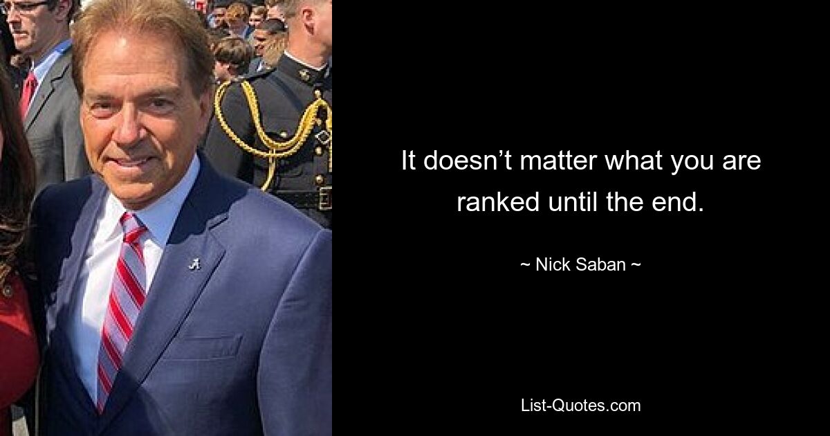 It doesn’t matter what you are ranked until the end. — © Nick Saban