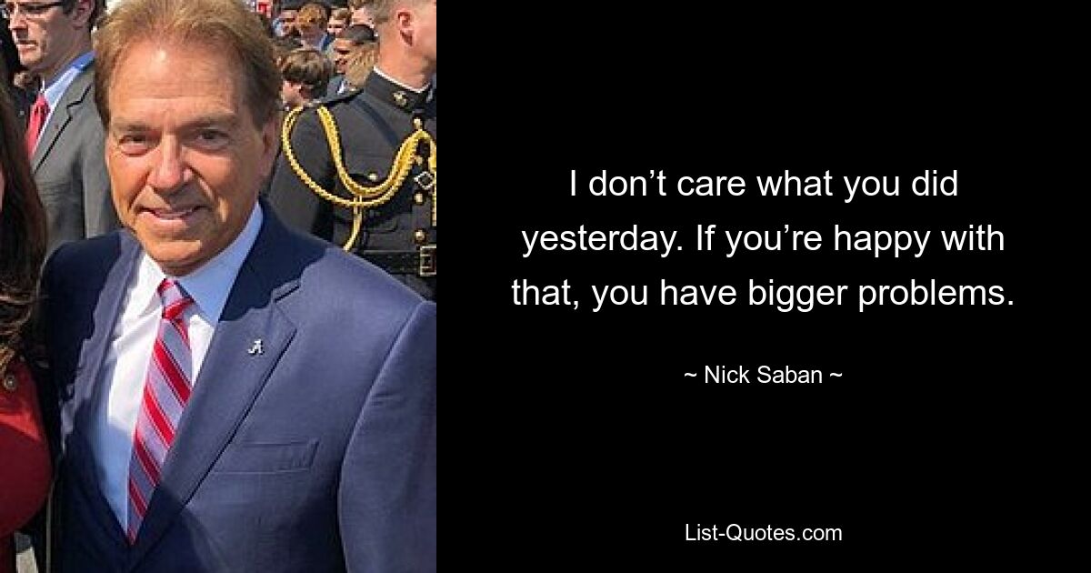 I don’t care what you did yesterday. If you’re happy with that, you have bigger problems. — © Nick Saban