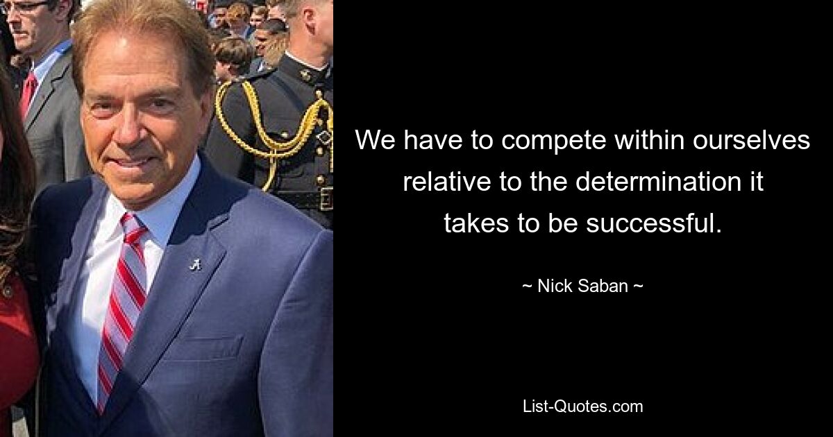 We have to compete within ourselves relative to the determination it takes to be successful. — © Nick Saban