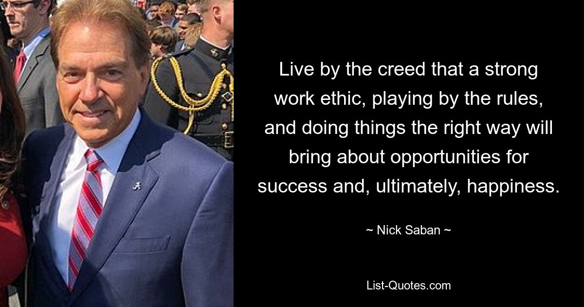 Live by the creed that a strong work ethic, playing by the rules, and doing things the right way will bring about opportunities for success and, ultimately, happiness. — © Nick Saban