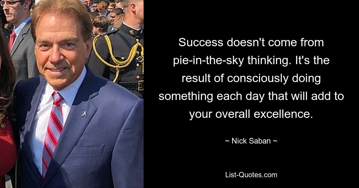 Success doesn't come from pie-in-the-sky thinking. It's the result of consciously doing something each day that will add to your overall excellence. — © Nick Saban