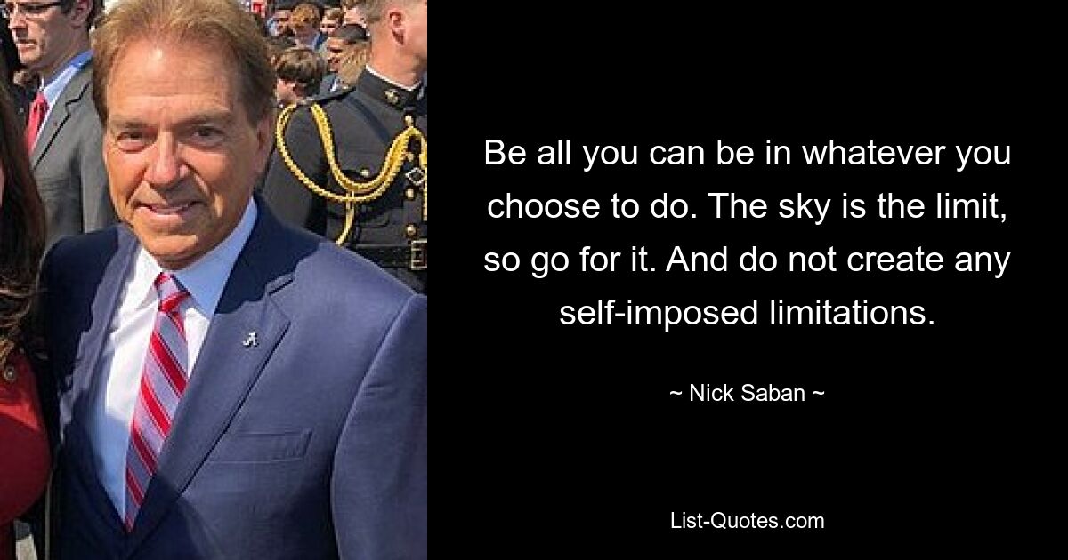 Be all you can be in whatever you choose to do. The sky is the limit, so go for it. And do not create any self-imposed limitations. — © Nick Saban