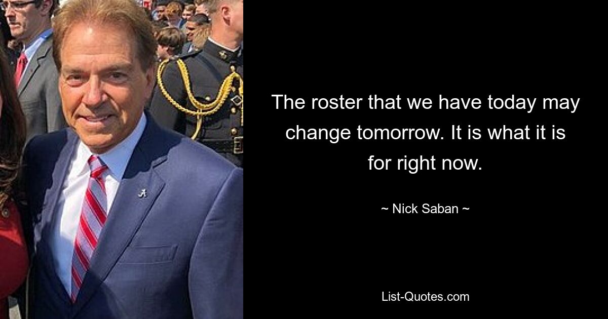 The roster that we have today may change tomorrow. It is what it is for right now. — © Nick Saban