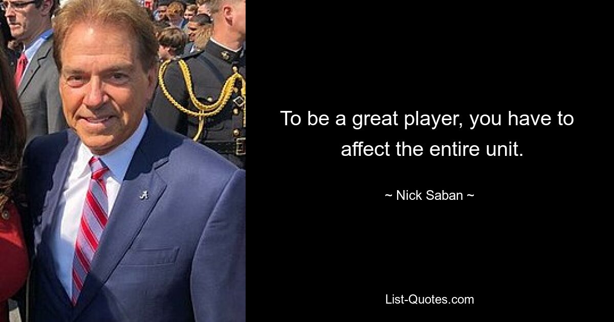 To be a great player, you have to 
 affect the entire unit. — © Nick Saban