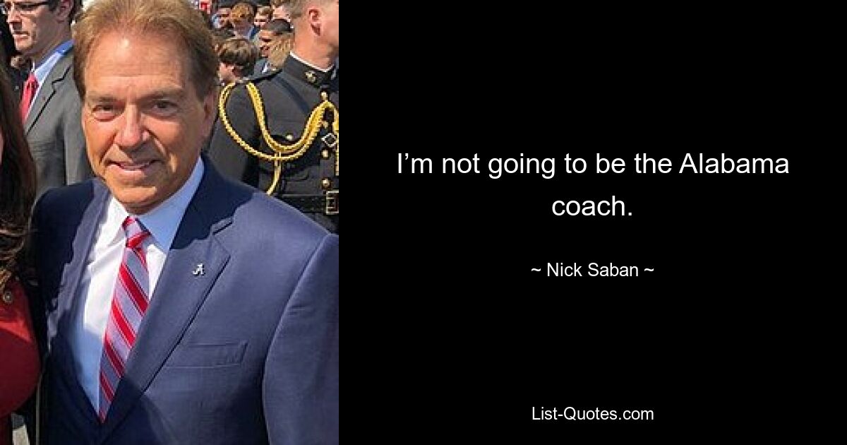 I’m not going to be the Alabama coach. — © Nick Saban