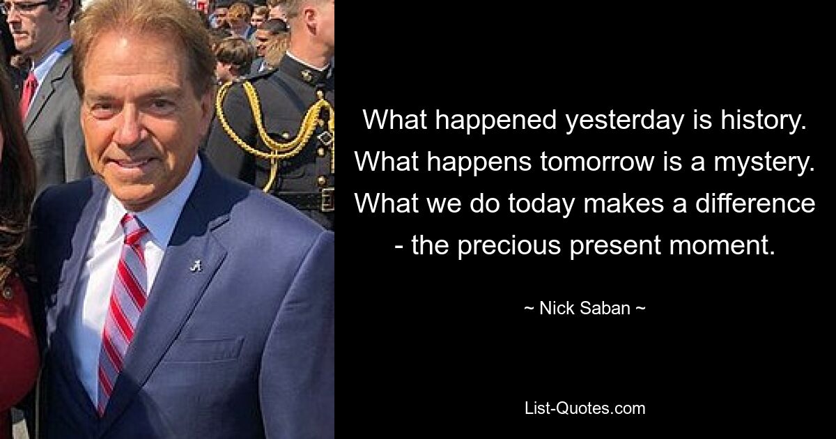 What happened yesterday is history. What happens tomorrow is a mystery. What we do today makes a difference - the precious present moment. — © Nick Saban