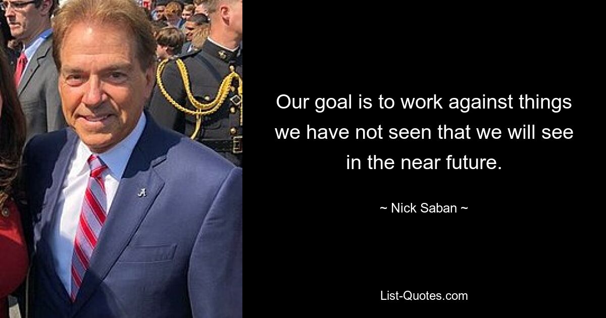 Our goal is to work against things we have not seen that we will see in the near future. — © Nick Saban