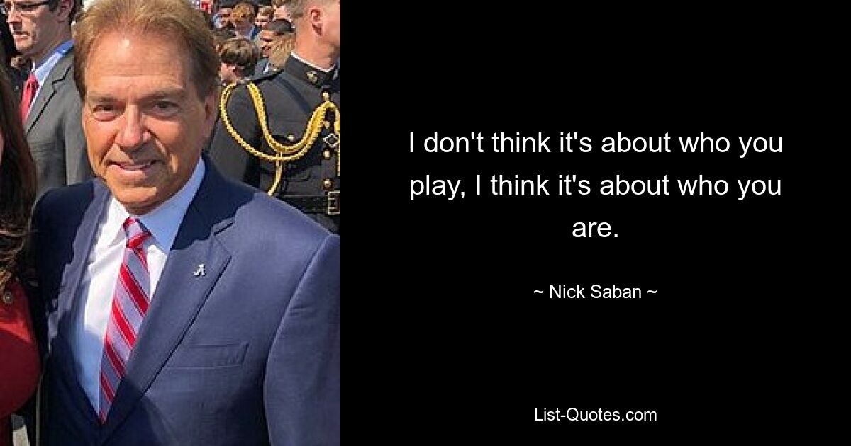 I don't think it's about who you play, I think it's about who you are. — © Nick Saban