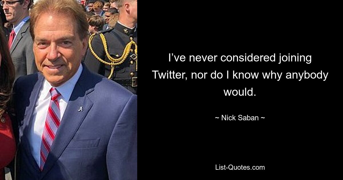 I’ve never considered joining Twitter, nor do I know why anybody would. — © Nick Saban