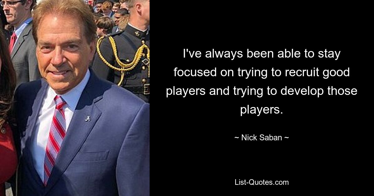 I've always been able to stay focused on trying to recruit good players and trying to develop those players. — © Nick Saban