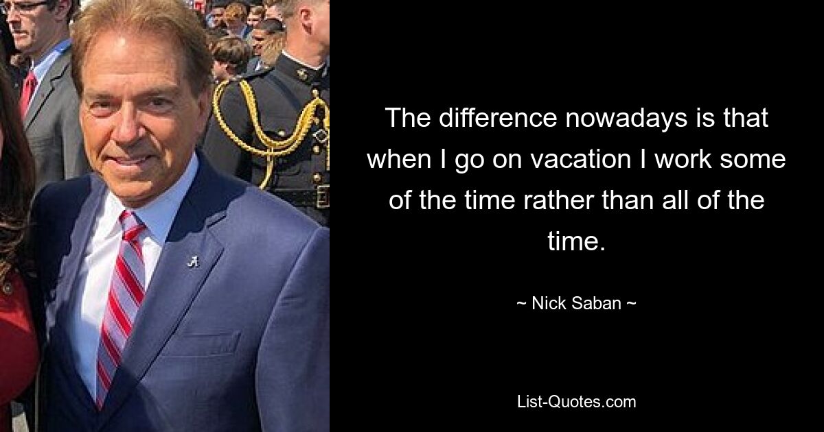 The difference nowadays is that when I go on vacation I work some of the time rather than all of the time. — © Nick Saban