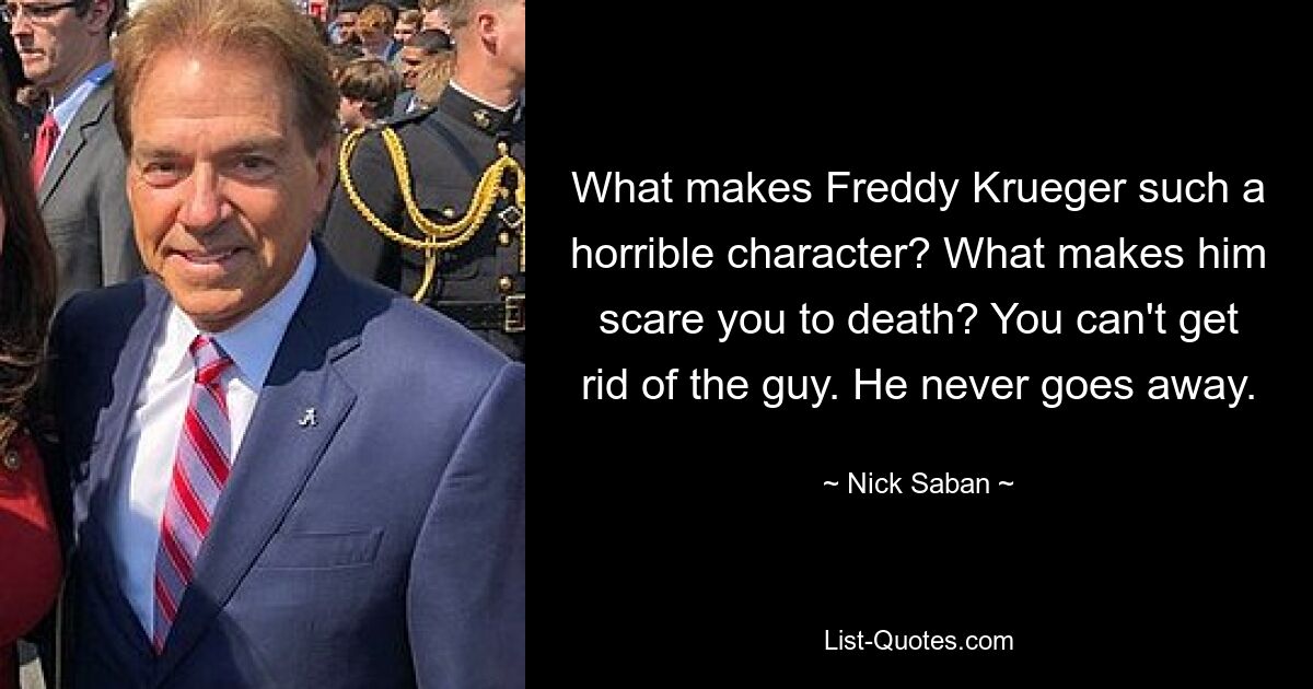 What makes Freddy Krueger such a horrible character? What makes him scare you to death? You can't get rid of the guy. He never goes away. — © Nick Saban