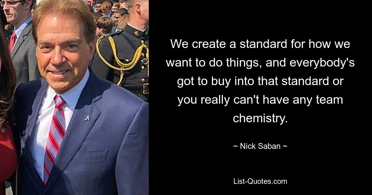 We create a standard for how we want to do things, and everybody's got to buy into that standard or you really can't have any team chemistry. — © Nick Saban