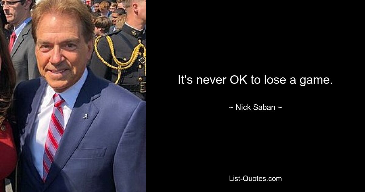 It's never OK to lose a game. — © Nick Saban