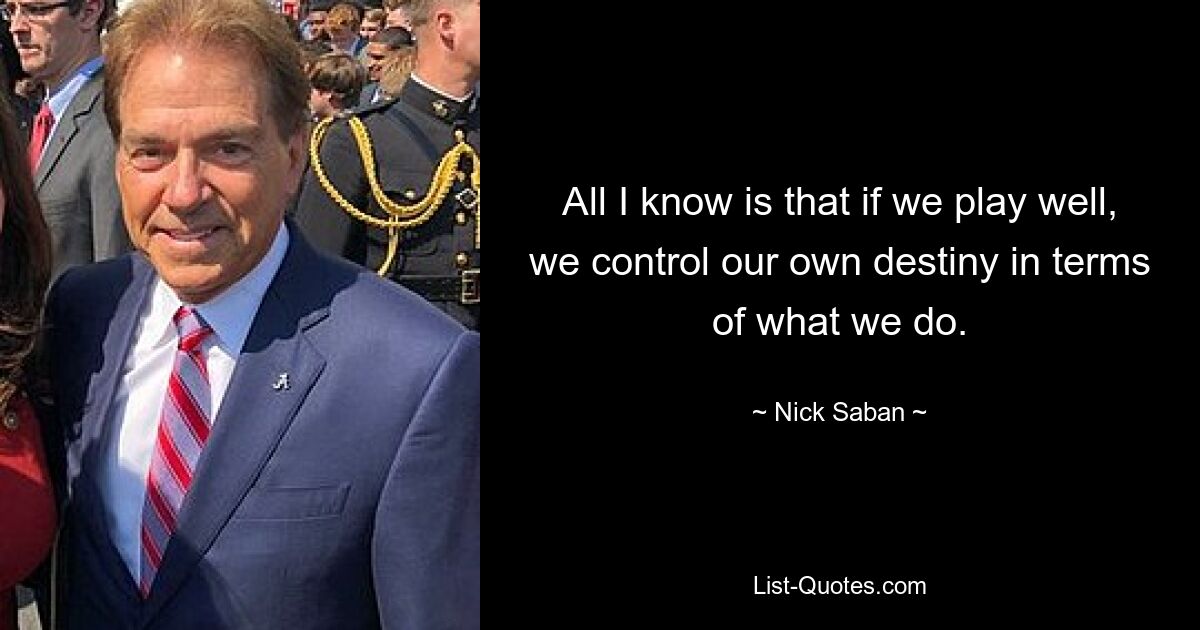 All I know is that if we play well, we control our own destiny in terms of what we do. — © Nick Saban