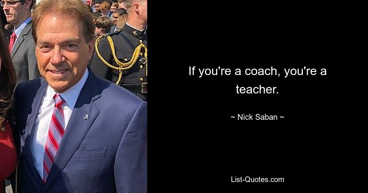 If you're a coach, you're a teacher. — © Nick Saban