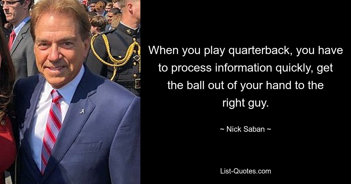 When you play quarterback, you have to process information quickly, get the ball out of your hand to the right guy. — © Nick Saban