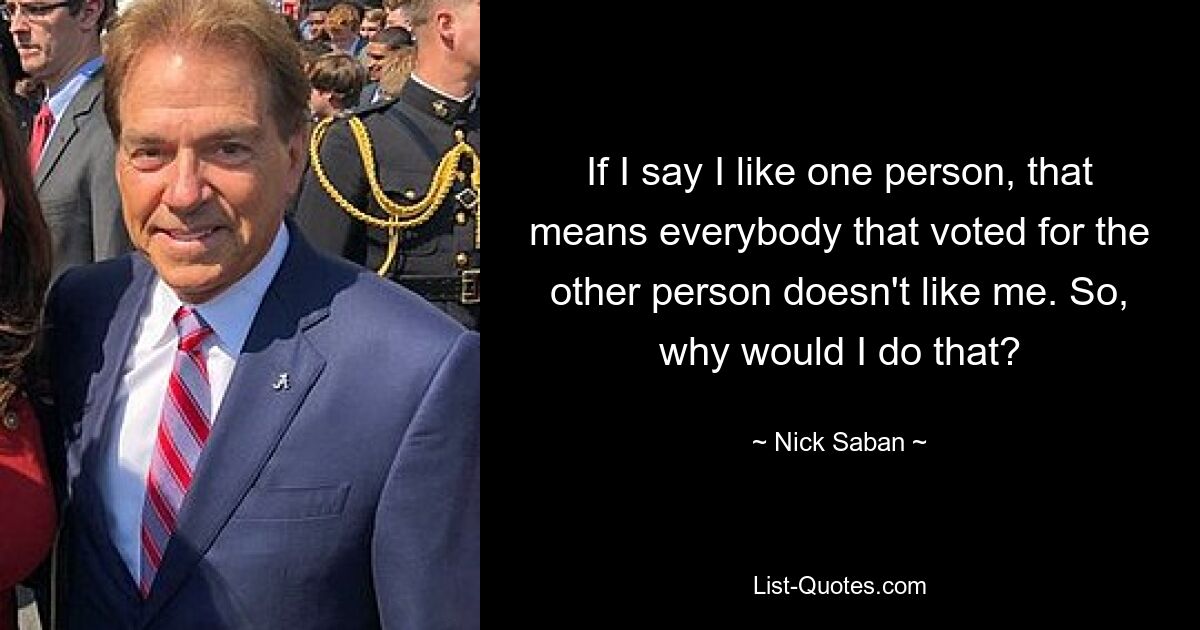 If I say I like one person, that means everybody that voted for the other person doesn't like me. So, why would I do that? — © Nick Saban