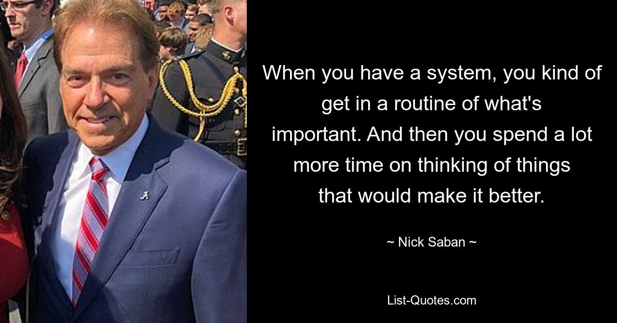 When you have a system, you kind of get in a routine of what's important. And then you spend a lot more time on thinking of things that would make it better. — © Nick Saban