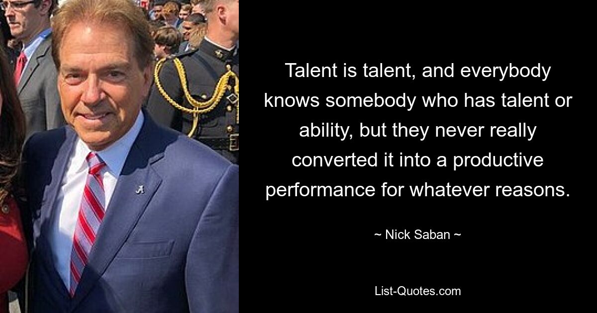 Talent is talent, and everybody knows somebody who has talent or ability, but they never really converted it into a productive performance for whatever reasons. — © Nick Saban