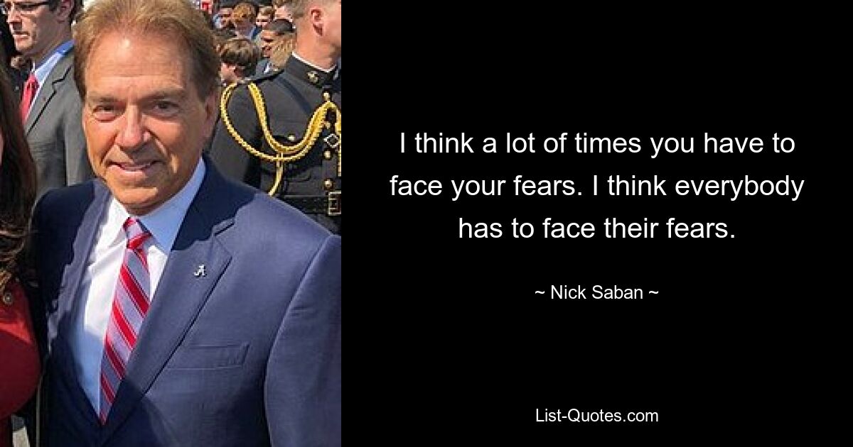 I think a lot of times you have to face your fears. I think everybody has to face their fears. — © Nick Saban