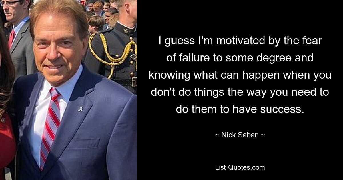 I guess I'm motivated by the fear of failure to some degree and knowing what can happen when you don't do things the way you need to do them to have success. — © Nick Saban